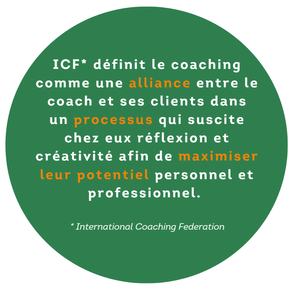 ICF (Fédération internationale de coaching) définit le coaching come une alliance entre le coach et ses clients dans un processus qui suscite chez eux réflexion et créativité afin de maximiser leur potentiel personnel et professionnel.